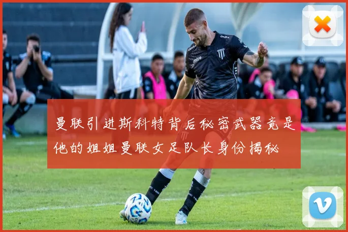 曼联引进斯科特背后秘密武器竟是他的姐姐曼联女足队长身份揭秘